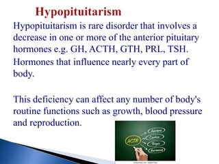 Hypopituitarism is rare disorder that involves a
decrease in one or more of the anterior pituitary
hormones e.g. GH, ACTH, GTH, PRL, TSH.
Hormones that influence nearly every part of
body.
This deficiency can affect any number of body's
routine functions such as growth, blood pressure
and reproduction.
 