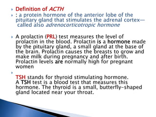  Definition of ACTH
 : a protein hormone of the anterior lobe of the
pituitary gland that stimulates the adrenal cortex—
called also adrenocorticotropic hormone
 A prolactin (PRL) test measures the level of
prolactin in the blood. Prolactin is a hormone made
by the pituitary gland, a small gland at the base of
the brain. Prolactin causes the breasts to grow and
make milk during pregnancy and after birth.
Prolactin levels are normally high for pregnant
women

TSH stands for thyroid stimulating hormone.
A TSH test is a blood test that measures this
hormone. The thyroid is a small, butterfly-shaped
gland located near your throat.
 