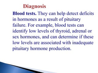 Blood tests. They can help detect deficits
in hormones as a result of pituitary
failure. For example, blood tests can
identify low levels of thyroid, adrenal or
sex hormones, and can determine if these
low levels are associated with inadequate
pituitary hormone production.
 