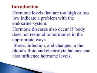 Hormone levels that are too high or too
low indicate a problem with the
endocrine system.
Hormone diseases also occur if body
does not respond to hormones in the
appropriate ways.
Stress, infection, and changes in the
blood's fluid and electrolyte balance can
also influence hormone levels,
 