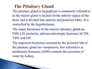The pituitary gland or hypophysis is commonly referred to
as the master gland is located on the inferior aspect of the
brain and is divided into anterior and posterior lobes. It is
controlled by the hypothalamus.
The major hormones of the anterior pituitary gland are
FSH, LH, prolactin, adrenocorticotropic hormone ACTH,
TSH, and GH.
The important hormones secreted by the posterior lob of
the pituitary gland are vasopressin, also referred to as
antidiuretic hormone (ADH) controls the excretion of
water by kidney.
 