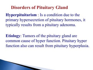 Hyperpituitarism : Is a condition due to the
primary hypersecretion of pituitary hormones, it
typically results from a pituitary adenoma.
Etiology: Tumors of the pituitary gland are
common cause of hyper function. Pituitary hyper
function also can result from pituitary hyperplasia.
 