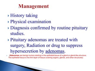  History taking
 Physical examination
 Diagnosis confirmed by routine pituitary
studies.
 Pituitary adenomas are treated with
surgery, Radiation or drug to suppress
hypersecretion by adenomas.
 (Adenomas are benign tumors starting in the epithelial tissue of a gland or gland-like structure.
The epithelial tissue is the thin layer of tissue covering organs, glands, and other structures)
 