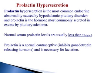 Prolactin hypersecretion is the most common endocrine
abnormality caused by hypothalamic pituitary disorders
and prolactin is the hormone most commonly secreted in
excess by pituitary adenoma.
Normal serum prolactin levels are usually less than 20mg/ml.
Prolactin is a normal contraceptive (inhibits gonadotropin
releasing hormone) and is necessary for lactation.
 