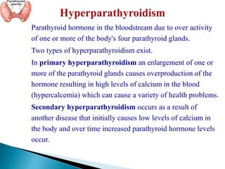 Parathyroid hormone in the bloodstream due to over activity
of one or more of the body's four parathyroid glands.
Two types of hyperparathyroidism exist.
In primary hyperparathyroidism an enlargement of one or
more of the parathyroid glands causes overproduction of the
hormone resulting in high levels of calcium in the blood
(hypercalcemia) which can cause a variety of health problems.
Secondary hyperparathyroidism occurs as a result of
another disease that initially causes low levels of calcium in
the body and over time increased parathyroid hormone levels
occur.
 