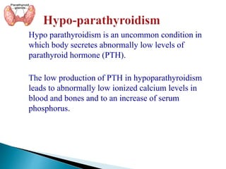 Hypo parathyroidism is an uncommon condition in
which body secretes abnormally low levels of
parathyroid hormone (PTH).
The low production of PTH in hypoparathyroidism
leads to abnormally low ionized calcium levels in
blood and bones and to an increase of serum
phosphorus.
 