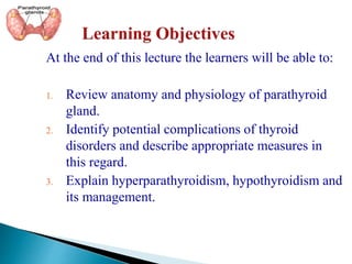 At the end of this lecture the learners will be able to:
1. Review anatomy and physiology of parathyroid
gland.
2. Identify potential complications of thyroid
disorders and describe appropriate measures in
this regard.
3. Explain hyperparathyroidism, hypothyroidism and
its management.
 