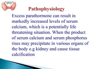 Excess parathormone can result in
markedly increased levels of serum
calcium, which is a potentially life
threatening situation. When the product
of serum calcium and serum phosphorus
rises may precipitate in various organs of
the body e.g kidney and cause tissue
calcification
 