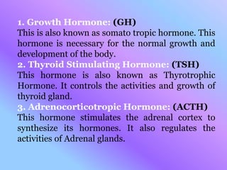 1. Growth Hormone: (GH)
This is also known as somato tropic hormone. This
hormone is necessary for the normal growth and
development of the body.
2. Thyroid Stimulating Hormone: (TSH)
This hormone is also known as Thyrotrophic
Hormone. It controls the activities and growth of
thyroid gland.
3. Adrenocorticotropic Hormone: (ACTH)
This hormone stimulates the adrenal cortex to
synthesize its hormones. It also regulates the
activities of Adrenal glands.
 