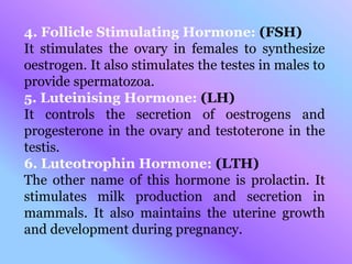 4. Follicle Stimulating Hormone: (FSH)
It stimulates the ovary in females to synthesize
oestrogen. It also stimulates the testes in males to
provide spermatozoa.
5. Luteinising Hormone: (LH)
It controls the secretion of oestrogens and
progesterone in the ovary and testoterone in the
testis.
6. Luteotrophin Hormone: (LTH)
The other name of this hormone is prolactin. It
stimulates milk production and secretion in
mammals. It also maintains the uterine growth
and development during pregnancy.
 