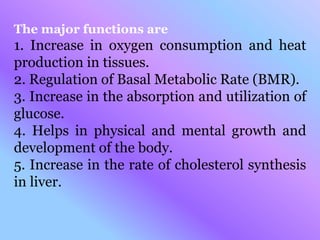 The major functions are
1. Increase in oxygen consumption and heat
production in tissues.
2. Regulation of Basal Metabolic Rate (BMR).
3. Increase in the absorption and utilization of
glucose.
4. Helps in physical and mental growth and
development of the body.
5. Increase in the rate of cholesterol synthesis
in liver.
 