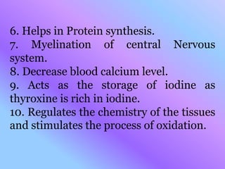 6. Helps in Protein synthesis.
7. Myelination of central Nervous
system.
8. Decrease blood calcium level.
9. Acts as the storage of iodine as
thyroxine is rich in iodine.
10. Regulates the chemistry of the tissues
and stimulates the process of oxidation.
 