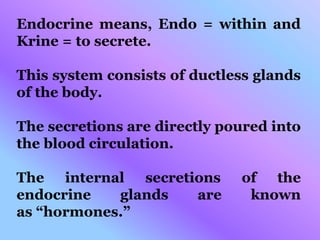 Endocrine means, Endo = within and
Krine = to secrete.
This system consists of ductless glands
of the body.
The secretions are directly poured into
the blood circulation.
The internal secretions of the
endocrine glands are known
as “hormones.”
 