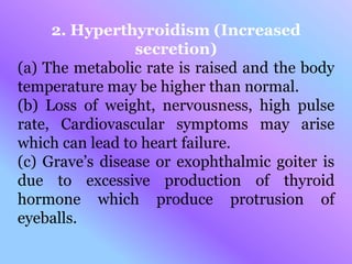 2. Hyperthyroidism (Increased
secretion)
(a) The metabolic rate is raised and the body
temperature may be higher than normal.
(b) Loss of weight, nervousness, high pulse
rate, Cardiovascular symptoms may arise
which can lead to heart failure.
(c) Grave’s disease or exophthalmic goiter is
due to excessive production of thyroid
hormone which produce protrusion of
eyeballs.
 