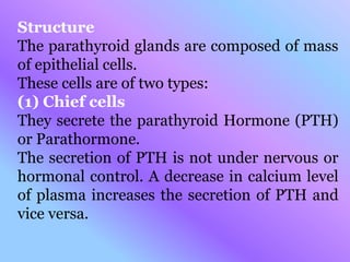 Structure
The parathyroid glands are composed of mass
of epithelial cells.
These cells are of two types:
(1) Chief cells
They secrete the parathyroid Hormone (PTH)
or Parathormone.
The secretion of PTH is not under nervous or
hormonal control. A decrease in calcium level
of plasma increases the secretion of PTH and
vice versa.
 