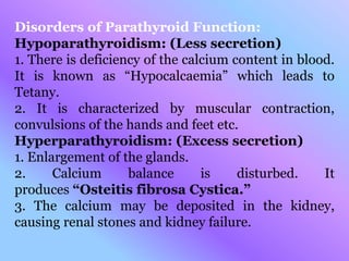 Disorders of Parathyroid Function:
Hypoparathyroidism: (Less secretion)
1. There is deficiency of the calcium content in blood.
It is known as “Hypocalcaemia” which leads to
Tetany.
2. It is characterized by muscular contraction,
convulsions of the hands and feet etc.
Hyperparathyroidism: (Excess secretion)
1. Enlargement of the glands.
2. Calcium balance is disturbed. It
produces “Osteitis fibrosa Cystica.”
3. The calcium may be deposited in the kidney,
causing renal stones and kidney failure.
 