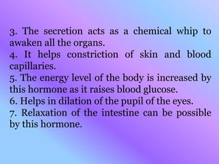 3. The secretion acts as a chemical whip to
awaken all the organs.
4. It helps constriction of skin and blood
capillaries.
5. The energy level of the body is increased by
this hormone as it raises blood glucose.
6. Helps in dilation of the pupil of the eyes.
7. Relaxation of the intestine can be possible
by this hormone.
 