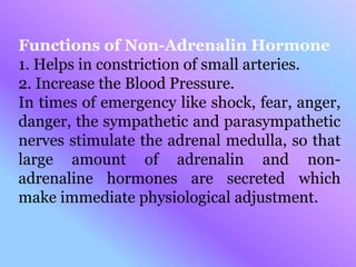 Functions of Non-Adrenalin Hormone
1. Helps in constriction of small arteries.
2. Increase the Blood Pressure.
In times of emergency like shock, fear, anger,
danger, the sympathetic and parasympathetic
nerves stimulate the adrenal medulla, so that
large amount of adrenalin and non-
adrenaline hormones are secreted which
make immediate physiological adjustment.
 