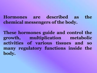 Hormones are described as the
chemical messengers of the body.
These hormones guide and control the
growth, multiplication metabolic
activities of various tissues and so
many regulatory functions inside the
body.
 