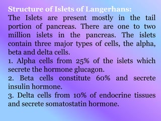 Structure of Islets of Langerhans:
The Islets are present mostly in the tail
portion of pancreas. There are one to two
million islets in the pancreas. The islets
contain three major types of cells, the alpha,
beta and delta cells.
1. Alpha cells from 25% of the islets which
secrete the hormone glucagon.
2. Beta cells constitute 60% and secrete
insulin hormone.
3. Delta cells from 10% of endocrine tissues
and secrete somatostatin hormone.
 