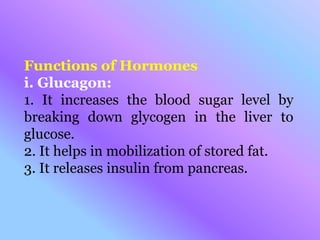 Functions of Hormones
i. Glucagon:
1. It increases the blood sugar level by
breaking down glycogen in the liver to
glucose.
2. It helps in mobilization of stored fat.
3. It releases insulin from pancreas.
 