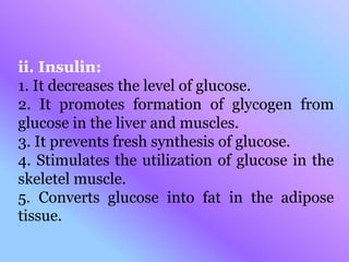 ii. Insulin:
1. It decreases the level of glucose.
2. It promotes formation of glycogen from
glucose in the liver and muscles.
3. It prevents fresh synthesis of glucose.
4. Stimulates the utilization of glucose in the
skeletel muscle.
5. Converts glucose into fat in the adipose
tissue.
 