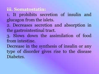 iii. Somatostatin:
1. It prohibits secretion of insulin and
glucagon from the islets.
2. Decreases secretion and absorption in
the gastrointestinal tract.
3. Slows down the assimilation of food
from intestine.
Decrease in the synthesis of insulin or any
type of disorder gives rise to the disease
Diabetes.
 