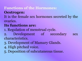 Functions of the Hormones:
Oestrogen:
It is the female sex hormones secreted by the
ovaries.
Its functions are:
1. Regulation of menstrual cycle.
2. Development of secondary sex
characteristics.
3. Development of Mamary Glands.
4. High pitched voice.
5. Deposition of subcutaneous tissue.
 