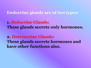Endocrine glands are of two types:
1. Holocrine Glands:
These glands secrete only hormones.
2. Heterocrine Glands:
These glands secrete hormones and
have other functions also.
 