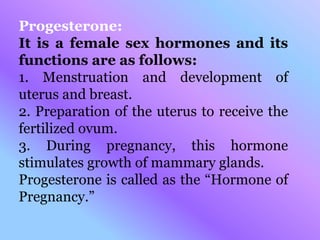 Progesterone:
It is a female sex hormones and its
functions are as follows:
1. Menstruation and development of
uterus and breast.
2. Preparation of the uterus to receive the
fertilized ovum.
3. During pregnancy, this hormone
stimulates growth of mammary glands.
Progesterone is called as the “Hormone of
Pregnancy.”
 