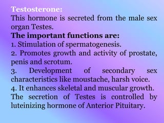 Testosterone:
This hormone is secreted from the male sex
organ Testes.
The important functions are:
1. Stimulation of spermatogenesis.
2. Promotes growth and activity of prostate,
penis and scrotum.
3. Development of secondary sex
characteristics like moustache, harsh voice.
4. It enhances skeletal and muscular growth.
The secretion of Testes is controlled by
luteinizing hormone of Anterior Pituitary.
 