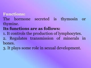 Functions:
The hormone secreted is thymosin or
thymine.
Its functions are as follows:
1. It controls the production of lymphocytes.
2. Regulates transmission of minerals in
bones.
3. It plays some role in sexual development.
 