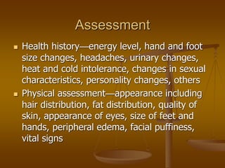 Assessment
 Health history—energy level, hand and foot
size changes, headaches, urinary changes,
heat and cold intolerance, changes in sexual
characteristics, personality changes, others
 Physical assessment—appearance including
hair distribution, fat distribution, quality of
skin, appearance of eyes, size of feet and
hands, peripheral edema, facial puffiness,
vital signs
 