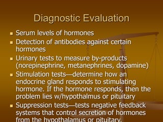 Diagnostic Evaluation
 Serum levels of hormones
 Detection of antibodies against certain
hormones
 Urinary tests to measure by-products
(norepinephrine, metanephrines, dopamine)
 Stimulation tests—determine how an
endocrine gland responds to stimulating
hormone. If the hormone responds, then the
problem lies w/hypothalmus or pituitary
 Suppression tests—tests negative feedback
systems that control secretion of hormones
 