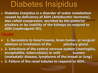 Diabetes Insipidus
 Diabetes Insipidus is a disorder of water metabolism
caused by deficiency of ADH (Antidiuretic hormone),
also called vasopressin, secreted by the posterior
pituitary or by inability of the kidneys to respond to
ADH (nephrogenic DI).
Causes
 1. Secondary to head trauma, brain tumor, or surgical
ablation or irradiation of the pituitary gland.
 2. Infections of the central nervous system (meningitis,
encephalitis, tuberculosis) or with tumors
(metastatic disease, lymphoma of the breast or lung)
 3. Failure of the renal tubules to respond to ADH.
 
