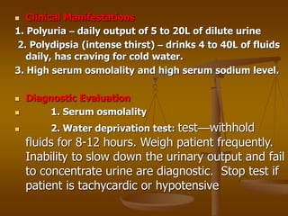  Clinical Manifestations
1. Polyuria – daily output of 5 to 20L of dilute urine
2. Polydipsia (intense thirst) – drinks 4 to 40L of fluids
daily, has craving for cold water.
3. High serum osmolality and high serum sodium level.
 Diagnostic Evaluation
 1. Serum osmolality
 2. Water deprivation test: test—withhold
fluids for 8-12 hours. Weigh patient frequently.
Inability to slow down the urinary output and fail
to concentrate urine are diagnostic. Stop test if
patient is tachycardic or hypotensive
 