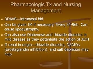 Pharmacologic Tx and Nursing
Management
 DDAVP—intranasal bid
 Can be given IM if necessary. Every 24-96h. Can
cause lipodystrophy.
 Can also use Diabenese and thiazide diuretics in
mild disease as they potentiate the action of ADH
 If renal in origin—thiazide diuretics, NSAIDs
(prostaglandin inhibition) and salt depletion may
help
 