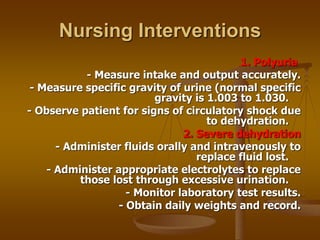Nursing Interventions
1. Polyuria
- Measure intake and output accurately.
- Measure specific gravity of urine (normal specific
gravity is 1.003 to 1.030.
- Observe patient for signs of circulatory shock due
to dehydration.
2. Severe dehydration
- Administer fluids orally and intravenously to
replace fluid lost.
- Administer appropriate electrolytes to replace
those lost through excessive urination.
- Monitor laboratory test results.
- Obtain daily weights and record.
 