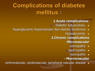 Complications of diabetes
mellitus :
1.Acute complications:

Diabetic ketoacidosis.

Hyperglycemic Hyperosmolar Non-Ketotic Syndrome

Hypoglycemia.
2.Chronic complications
-Microvascular

retinopathy

nephropathy

neuropathy
- Macrovascular

cerbrovascular, cardiovascular, peripheral vascular disease
 