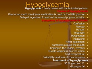 Hypoglycemia
Hypoglycemia: Usually present with insulin treated patients.
Causes of hypoglycemia

Due to too much insulin/oral medication is used or too little glucose

Delayed ingestion of meal and increased physical activity.
Symptoms of hypoglycemia include:

Confusion

Nausea

Hunger

Tiredness

Perspiration

Headache

Heart palpitation

numbness around the mouth

Tingling in the fingers, tremors

Muscle weakness, blurred vision

Cold temperature

Irritability, and loss of consciousness
Treatment of hypoglycemia

50 % glucose I.V

Glucagon IM
 