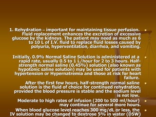 
1. Rehydration – important for maintaining tissue perfusion.
Fluid replacement enhances the excretion of excessive
glucose by the kidneys. The patient may need as much as 6
to 10 L of I.V. fluid to replace fluid losses caused by
polyuria, hyperventilation, diarrhea, and vomiting.

Initially, 0.9% Normal Saline Solution is administered at a
rapid rate, usually 0.5 to 1 L/hour for 2 to 3 hours. Half-
strength normal saline (0.45%) solution (also known as
hypotonic saline solution) may be used for patients with
hypertension or Hypernatremia and those at risk for heart
failure.

After the first few hours, half-strength normal saline
solution is the fluid of choice for continued rehydration,
provided the blood pressure is stable and the sodium level
is not low.

Moderate to high rates of infusion (200 to 500 ml/hour)
may continue for several more hours.

When blood glucose level reaches 300 mg/dL or less, the
IV solution may be changed to dextrose 5% in water (D5W)
 