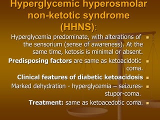 Hyperglycemic hyperosmolar
non-ketotic syndrome
(HHNS):

Hyperglycemia predominate, with alterations of
the sensorium (sense of awareness). At the
same time, ketosis is minimal or absent.

Predisposing factors are same as ketoacidotic
coma.

Clinical features of diabetic ketoacidosis

Marked dehydration - hyperglycemia – seizures-
stupor-coma.

Treatment: same as ketoacedotic coma.
 
