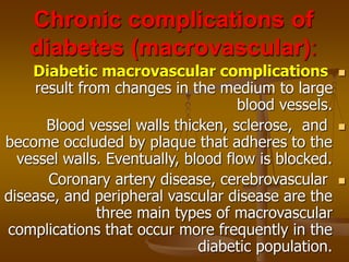 Chronic complications of
diabetes (macrovascular):

Diabetic macrovascular complications
result from changes in the medium to large
blood vessels.

Blood vessel walls thicken, sclerose, and
become occluded by plaque that adheres to the
vessel walls. Eventually, blood flow is blocked.

Coronary artery disease, cerebrovascular
disease, and peripheral vascular disease are the
three main types of macrovascular
complications that occur more frequently in the
diabetic population.
 