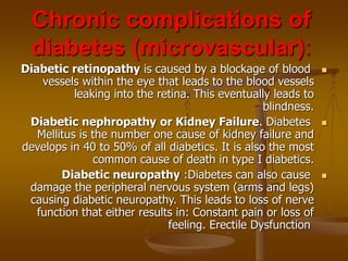 Chronic complications of
diabetes (microvascular):

Diabetic retinopathy is caused by a blockage of blood
vessels within the eye that leads to the blood vessels
leaking into the retina. This eventually leads to
blindness.

Diabetic nephropathy or Kidney Failure. Diabetes
Mellitus is the number one cause of kidney failure and
develops in 40 to 50% of all diabetics. It is also the most
common cause of death in type I diabetics.

Diabetic neuropathy :Diabetes can also cause
damage the peripheral nervous system (arms and legs)
causing diabetic neuropathy. This leads to loss of nerve
function that either results in: Constant pain or loss of
feeling. Erectile Dysfunction
 
