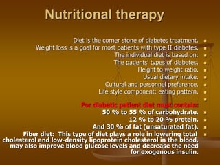 Nutritional therapy

Diet is the corner stone of diabetes treatment.

Weight loss is a goal for most patients with type II diabetes.

The individual diet is based on:

The patients' types of diabetes.

Height to weight ratio.

Usual dietary intake.

Cultural and personnel preference.

Life style component: eating pattern.

For diabetic patient diet must contain:

50 % to 55 % of carbohydrate.

12 % to 20 % protein.

And 30 % of fat (unsaturated fat).

Fiber diet: This type of diet plays a role in lowering total
cholesterol and low-density lipoprotein cholesterol in the blood,
may also improve blood glucose levels and decrease the need
for exogenous insulin.
 