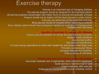 Exercise therapy

Exercise is an important part of managing diabetes.

The exercise program should be designed for the individual patient.

All exercise programs should begin with milder forms of exercise and gradually increase.

Program should not be stated until the blood glucose is under control.

Exercises are performed at the some time everyday.

Blood glucose should lie checked before beginning to exercise.

Every diabetic patient should have emergency supplies for treatment for hypoglycemia
available when exercising.

Benefits of exercises for person with diabetes:

Improve glucose utilization for energy and also improves circulation.

Improve insulin sensitivity.

Improve lipid profile.

May improve hypertension.

Increase energy expenditure to assist with weight loss and preserve lean body mass.

Promotes cardiovascular fitness.

Increases strength and flexibility.

Improve sense of well being

General precautions for exercise in people with diabetes:

Use proper footwear and, if appropriate, other protective equipment.

Avoid exercise in extreme heat or cold.

Inspect feet daily after exercise.

Avoid exercise during periods of poor metabolic control.
 