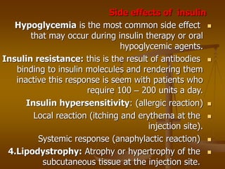 Side effects of insulin

Hypoglycemia is the most common side effect
that may occur during insulin therapy or oral
hypoglycemic agents.

Insulin resistance: this is the result of antibodies
binding to insulin molecules and rendering them
inactive this response is seem with patients who
require 100 – 200 units a day.

Insulin hypersensitivity: (allergic reaction)

Local reaction (itching and erythema at the
injection site).

Systemic response (anaphylactic reaction)

4.Lipodystrophy: Atrophy or hypertrophy of the
subcutaneous tissue at the injection site.
 