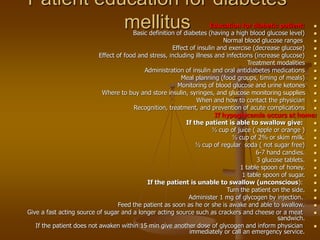 Patient education for diabetes
mellitus 
Education for diabetic patient:

Basic definition of diabetes (having a high blood glucose level)

Normal blood glucose ranges

Effect of insulin and exercise (decrease glucose)

Effect of food and stress, including illness and infections (increase glucose)

Treatment modalities

Administration of insulin and oral antidiabetes medications

Meal planning (food groups, timing of meals)

Monitoring of blood glucose and urine ketones

Where to buy and store insulin, syringes, and glucose monitoring supplies

When and how to contact the physician

Recognition, treatment, and prevention of acute complications
If hypoglycemia occurs at home:

If the patient is able to swallow give:

½ cup of juice ( apple or orange )

½ cup of 2% or skim milk.

½ cup of regular soda ( not sugar free)

6-7 hand candies.

3 glucose tablets.

1 table spoon of honey.

1 table spoon of sugar.

If the patient is unable to swallow (unconscious):

Turn the patient on the side.

Administer 1 mg of glycogen by injection.

Feed the patient as soon as he or she is awake and able to swallow.

Give a fast acting source of sugar and a longer acting source such as crackers and cheese or a meat
sandwich.

If the patient does not awaken within 15 min give another dose of glycogen and inform physician
immediately or call an emergency service.
 