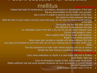 Patient education for diabetes
mellitus Skin and foot care:

Inspect feet daily for temperature, cuts blisters, abrasions or discoloration of the toes.

Tell any abnormalities to the health care provider.

Use a mirror if unable to bend to see the bottom of the foot.

Be certain to check between the toes.

Wash the feet in warm water (not hot) using mild soap; do not soak the feet to avoid cracking
of the skin.

Thoroughly dry the feet after washing.

Pay attention to dry between the toes.

on medicated cream if the skin is dry, do not put the cream between toes.

Cut the nails straight a cross.

Wear properly fitted shoes, never walk barefoot.

Bread in new shoes gradually.

Never wear open sandals or sandals with straps between the toes.

Use socks and blankets to warm the feet, do not use a heating bad or hot water bottle near
them.

Test the temperature of bath water before stepping into tub or shower.

Elevate the feet wherever possible to improve circulation.
Pointers for traveling:

Carry extra medication or insulin in a case bottle gets lost or broken.

Wear Medic- Alert tag.

Carry an emergency supply of fast, acting sugar at all times.

Obtain sufficient rest and avoid stressful situations as much as possible to prevent stress
included hypoglycemia.

Drink a glass of water every 2 hrs to
 