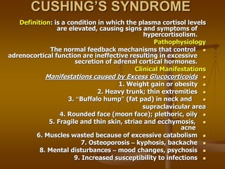 CUSHING’S SYNDROME
Definition: is a condition in which the plasma cortisol levels
are elevated, causing signs and symptoms of
hypercortisolism.
Pathophysiology

The normal feedback mechanisms that control
adrenocortical function are ineffective resulting in excessive
secretion of adrenal cortical hormones.
Clinical Manifestations

Manifestations caused by Excess Glucocorticoids

1. Weight gain or obesity

2. Heavy trunk; thin extremities

3. “Buffalo hump” (fat pad) in neck and
supraclavicular area

4. Rounded face (moon face); plethoric, oily

5. Fragile and thin skin, striae and ecchymosis,
acne

6. Muscles wasted because of excessive catabolism

7. Osteoporosis – kyphosis, backache

8. Mental disturbances – mood changes, psychosis

9. Increased susceptibility to infections
 
